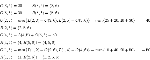 \begin{eqnarray*}
&&O(3,6)=20R(3,6)=(3,6) \\
&&O(5,6)=30R(5,6)=(5,6) \\...
...)\}
=min\{10+40,20+50\}
=50\\
&&R(1,6)=(1,R(2,6))=(1,2,5,6)
\end{eqnarray*}